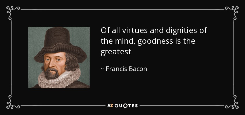 Of all virtues and dignities of the mind, goodness is the greatest - Francis Bacon