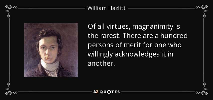 Of all virtues, magnanimity is the rarest. There are a hundred persons of merit for one who willingly acknowledges it in another. - William Hazlitt