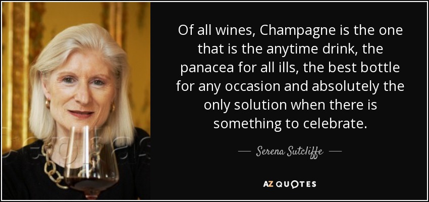 Of all wines, Champagne is the one that is the anytime drink, the panacea for all ills, the best bottle for any occasion and absolutely the only solution when there is something to celebrate. - Serena Sutcliffe