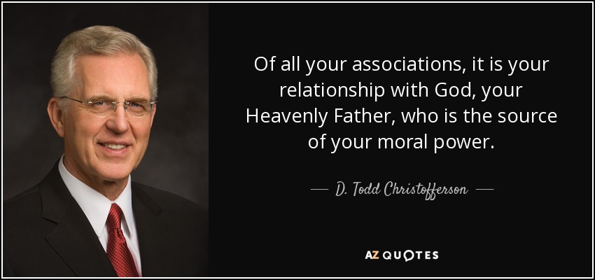 Of all your associations, it is your relationship with God, your Heavenly Father, who is the source of your moral power. - D. Todd Christofferson