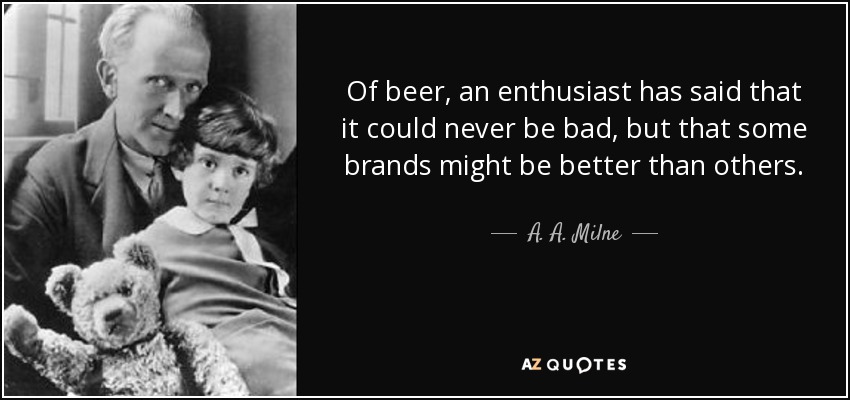 Of beer, an enthusiast has said that it could never be bad, but that some brands might be better than others. - A. A. Milne