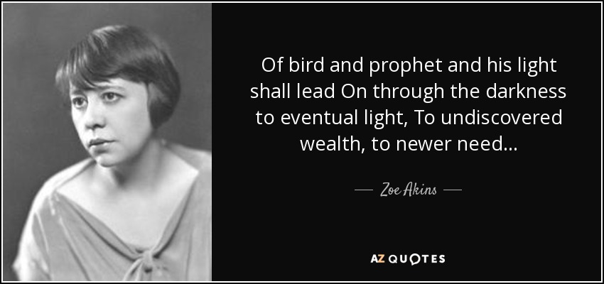 Of bird and prophet and his light shall lead On through the darkness to eventual light, To undiscovered wealth, to newer need . . . - Zoe Akins