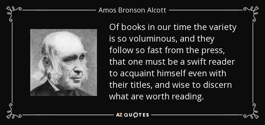 Of books in our time the variety is so voluminous, and they follow so fast from the press, that one must be a swift reader to acquaint himself even with their titles, and wise to discern what are worth reading. - Amos Bronson Alcott