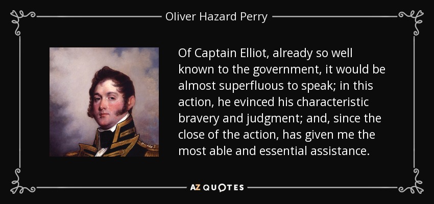 Of Captain Elliot, already so well known to the government, it would be almost superfluous to speak; in this action, he evinced his characteristic bravery and judgment; and, since the close of the action, has given me the most able and essential assistance. - Oliver Hazard Perry