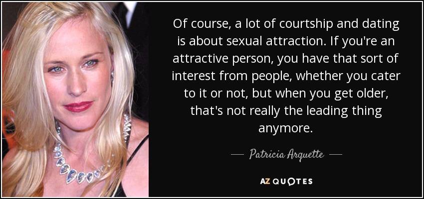 Of course, a lot of courtship and dating is about sexual attraction. If you're an attractive person, you have that sort of interest from people, whether you cater to it or not, but when you get older, that's not really the leading thing anymore. - Patricia Arquette