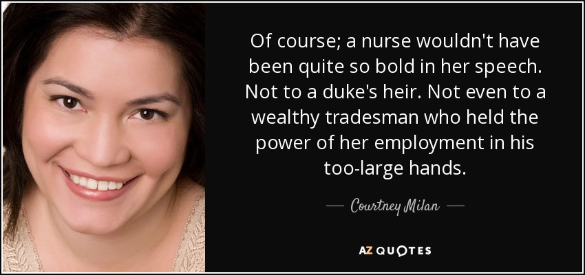 Of course; a nurse wouldn't have been quite so bold in her speech. Not to a duke's heir. Not even to a wealthy tradesman who held the power of her employment in his too-large hands. - Courtney Milan