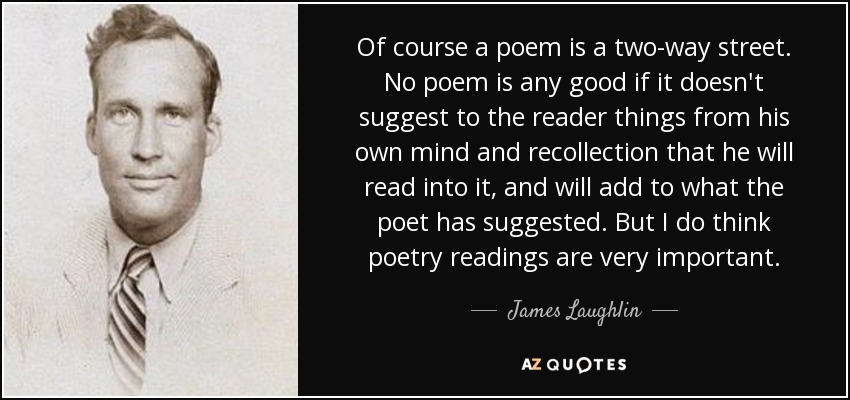 Of course a poem is a two-way street. No poem is any good if it doesn't suggest to the reader things from his own mind and recollection that he will read into it, and will add to what the poet has suggested. But I do think poetry readings are very important. - James Laughlin