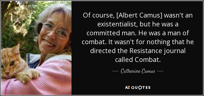Of course, [Albert Camus] wasn't an existentialist, but he was a committed man. He was a man of combat. It wasn't for nothing that he directed the Resistance journal called Combat. - Catherine Camus