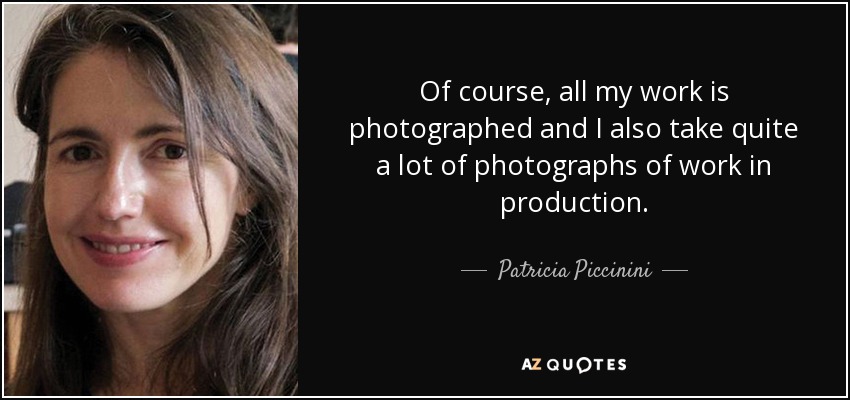 Of course, all my work is photographed and I also take quite a lot of photographs of work in production. - Patricia Piccinini