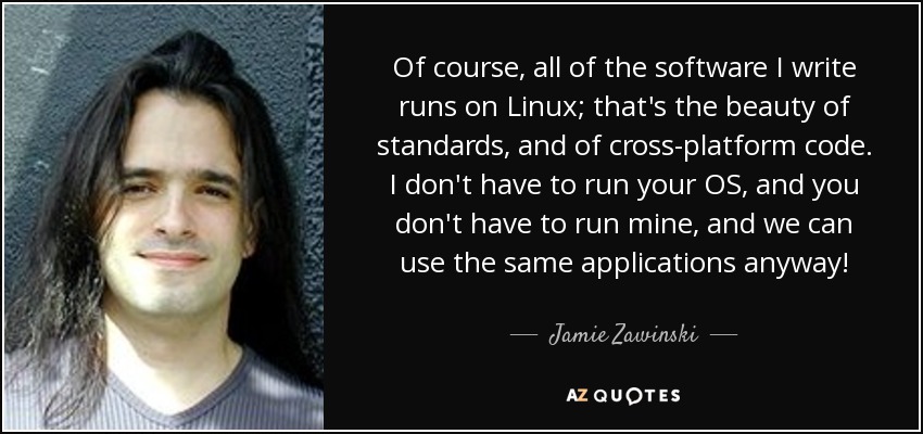 Of course, all of the software I write runs on Linux; that's the beauty of standards, and of cross-platform code. I don't have to run your OS, and you don't have to run mine, and we can use the same applications anyway! - Jamie Zawinski