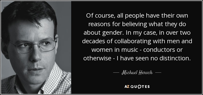 Of course, all people have their own reasons for believing what they do about gender. In my case, in over two decades of collaborating with men and women in music - conductors or otherwise - I have seen no distinction. - Michael Hersch