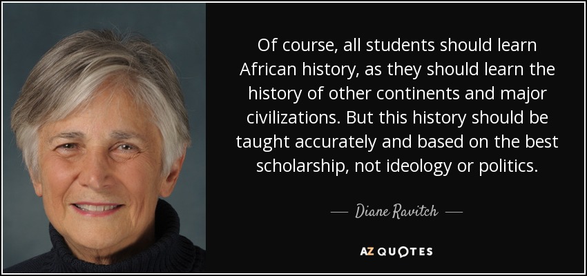 Of course, all students should learn African history, as they should learn the history of other continents and major civilizations. But this history should be taught accurately and based on the best scholarship, not ideology or politics. - Diane Ravitch