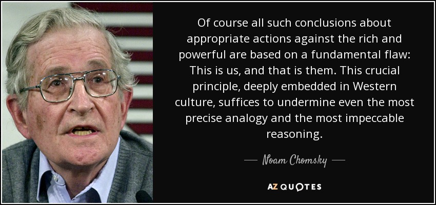 Of course all such conclusions about appropriate actions against the rich and powerful are based on a fundamental flaw: This is us, and that is them. This crucial principle, deeply embedded in Western culture, suffices to undermine even the most precise analogy and the most impeccable reasoning. - Noam Chomsky