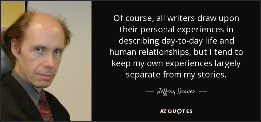 Of course, all writers draw upon their personal experiences in describing day-to-day life and human relationships, but I tend to keep my own experiences largely separate from my stories. - Jeffery Deaver