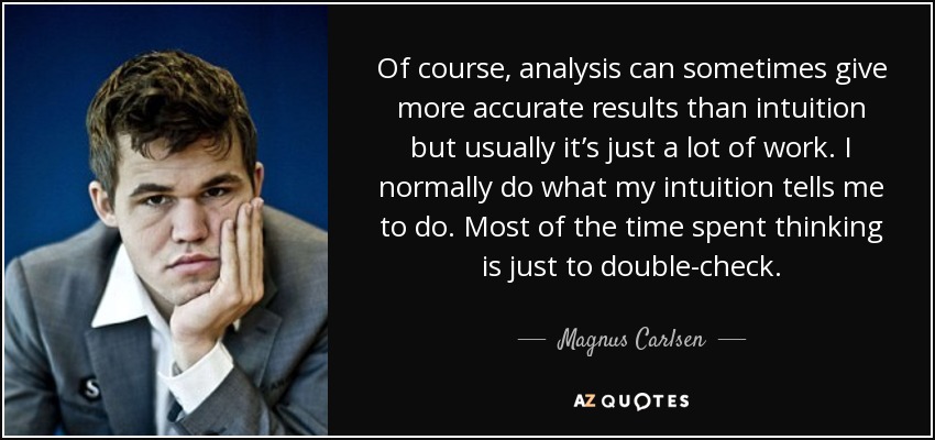 Of course, analysis can sometimes give more accurate results than intuition but usually it’s just a lot of work. I normally do what my intuition tells me to do. Most of the time spent thinking is just to double-check. - Magnus Carlsen
