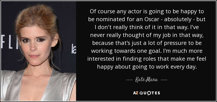 Of course any actor is going to be happy to be nominated for an Oscar - absolutely - but I don't really think of it in that way. I've never really thought of my job in that way, because that's just a lot of pressure to be working towards one goal. I'm much more interested in finding roles that make me feel happy about going to work every day. - Kate Mara