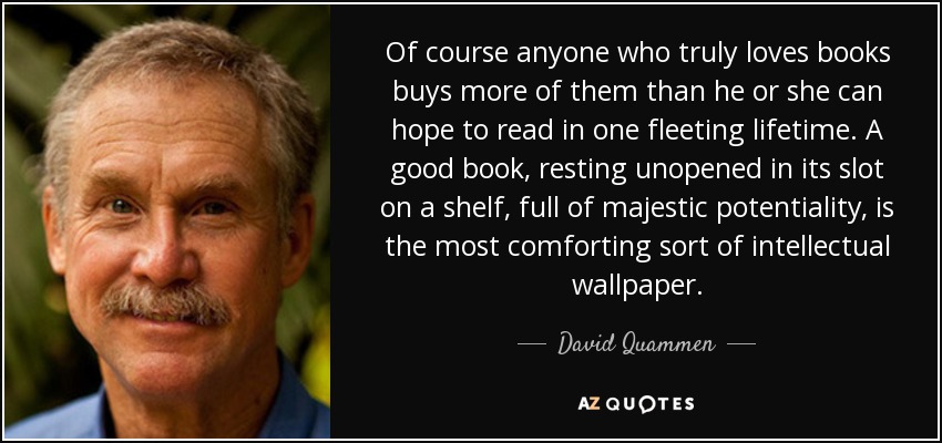 Of course anyone who truly loves books buys more of them than he or she can hope to read in one fleeting lifetime. A good book, resting unopened in its slot on a shelf, full of majestic potentiality, is the most comforting sort of intellectual wallpaper. - David Quammen