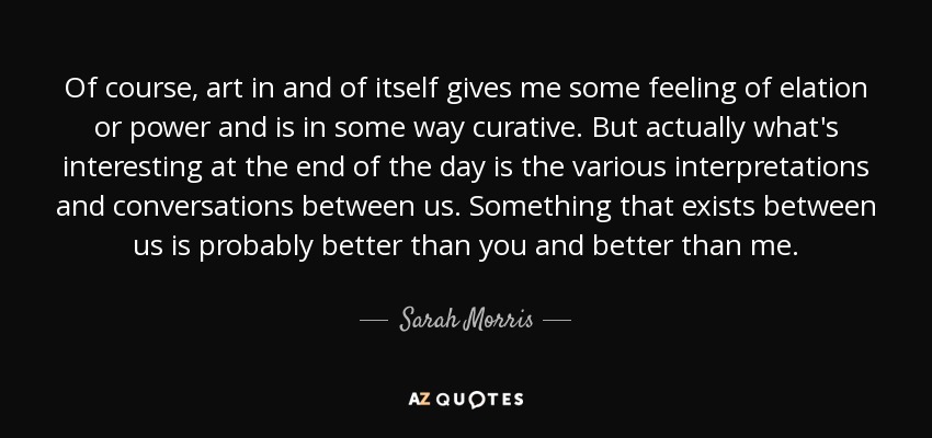 Of course, art in and of itself gives me some feeling of elation or power and is in some way curative. But actually what's interesting at the end of the day is the various interpretations and conversations between us. Something that exists between us is probably better than you and better than me. - Sarah Morris