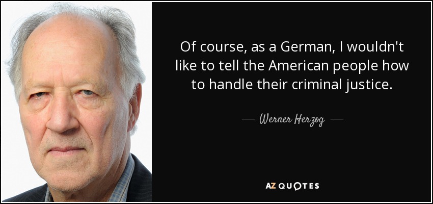 Of course, as a German, I wouldn't like to tell the American people how to handle their criminal justice. - Werner Herzog