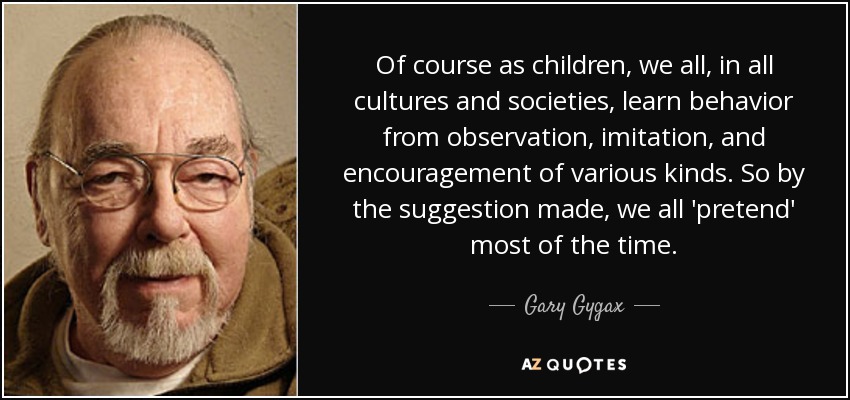 Of course as children, we all, in all cultures and societies, learn behavior from observation, imitation, and encouragement of various kinds. So by the suggestion made, we all 'pretend' most of the time. - Gary Gygax