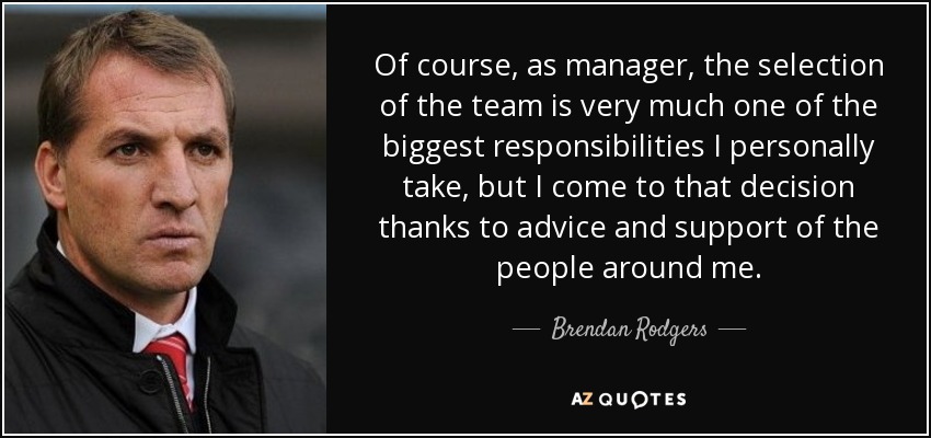 Of course, as manager, the selection of the team is very much one of the biggest responsibilities I personally take, but I come to that decision thanks to advice and support of the people around me. - Brendan Rodgers