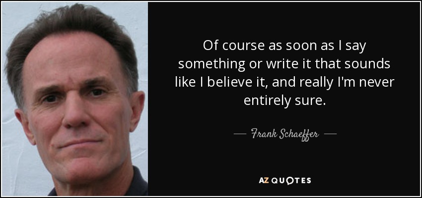 Of course as soon as I say something or write it that sounds like I believe it, and really I'm never entirely sure. - Frank Schaeffer