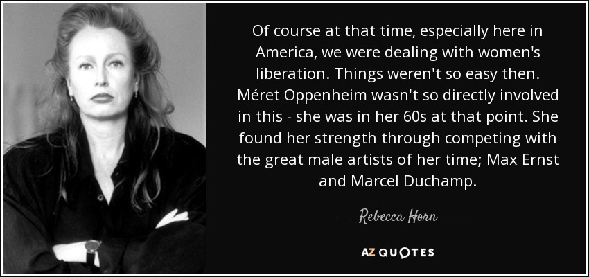 Of course at that time, especially here in America, we were dealing with women's liberation. Things weren't so easy then. Méret Oppenheim wasn't so directly involved in this - she was in her 60s at that point. She found her strength through competing with the great male artists of her time; Max Ernst and Marcel Duchamp. - Rebecca Horn