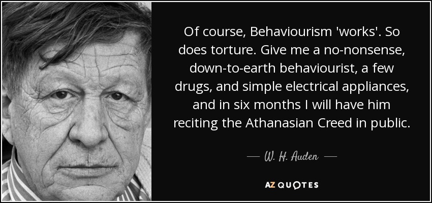 Of course, Behaviourism 'works'. So does torture. Give me a no-nonsense, down-to-earth behaviourist, a few drugs, and simple electrical appliances, and in six months I will have him reciting the Athanasian Creed in public. - W. H. Auden