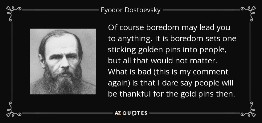 Of course boredom may lead you to anything. It is boredom sets one sticking golden pins into people, but all that would not matter. What is bad (this is my comment again) is that I dare say people will be thankful for the gold pins then. - Fyodor Dostoevsky