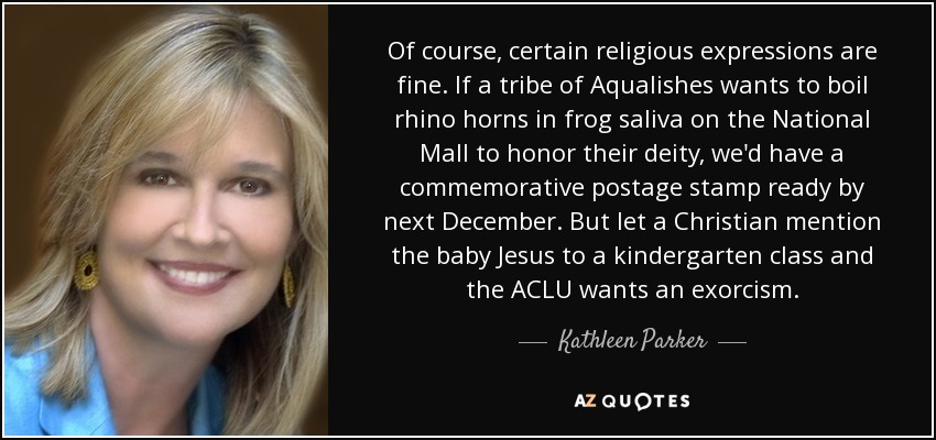 Of course, certain religious expressions are fine. If a tribe of Aqualishes wants to boil rhino horns in frog saliva on the National Mall to honor their deity, we'd have a commemorative postage stamp ready by next December. But let a Christian mention the baby Jesus to a kindergarten class and the ACLU wants an exorcism. - Kathleen Parker