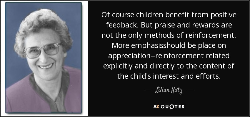 Of course children benefit from positive feedback. But praise and rewards are not the only methods of reinforcement. More emphasisshould be place on appreciation--reinforcement related explicitly and directly to the content of the child's interest and efforts. - Lilian Katz