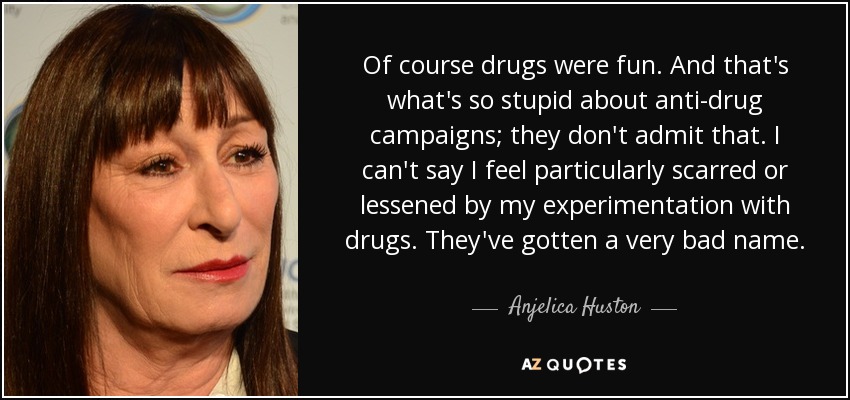 Of course drugs were fun. And that's what's so stupid about anti-drug campaigns; they don't admit that. I can't say I feel particularly scarred or lessened by my experimentation with drugs. They've gotten a very bad name. - Anjelica Huston