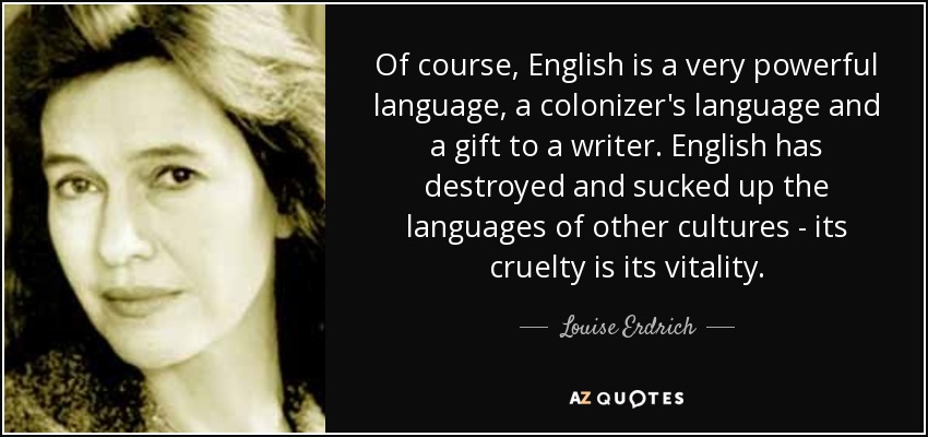 Of course, English is a very powerful language, a colonizer's language and a gift to a writer. English has destroyed and sucked up the languages of other cultures - its cruelty is its vitality. - Louise Erdrich
