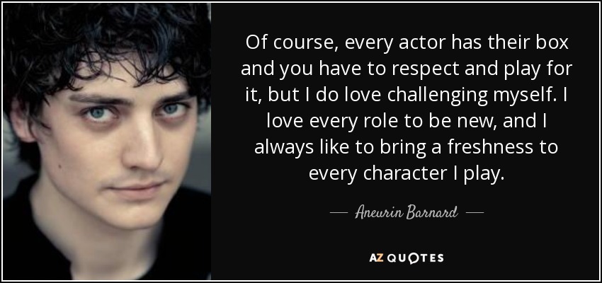 Of course, every actor has their box and you have to respect and play for it, but I do love challenging myself. I love every role to be new, and I always like to bring a freshness to every character I play. - Aneurin Barnard