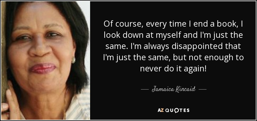 Of course, every time I end a book, I look down at myself and I'm just the same. I'm always disappointed that I'm just the same, but not enough to never do it again! - Jamaica Kincaid
