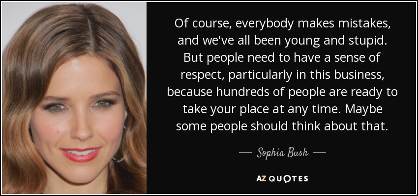 Of course, everybody makes mistakes, and we've all been young and stupid. But people need to have a sense of respect, particularly in this business, because hundreds of people are ready to take your place at any time. Maybe some people should think about that. - Sophia Bush