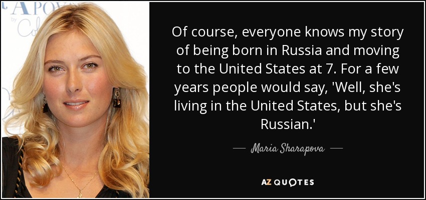 Of course, everyone knows my story of being born in Russia and moving to the United States at 7. For a few years people would say, 'Well, she's living in the United States, but she's Russian.' - Maria Sharapova