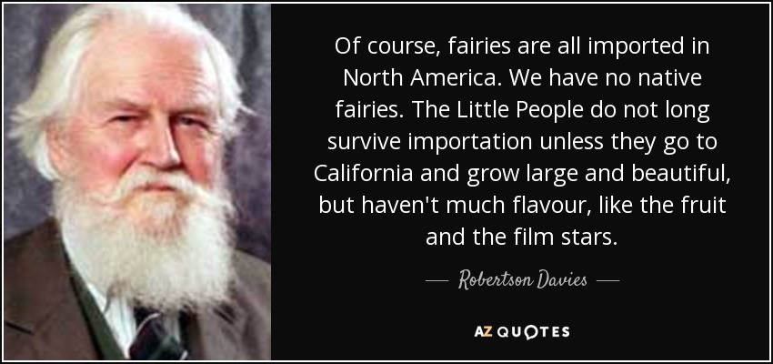 Of course, fairies are all imported in North America. We have no native fairies. The Little People do not long survive importation unless they go to California and grow large and beautiful, but haven't much flavour, like the fruit and the film stars. - Robertson Davies