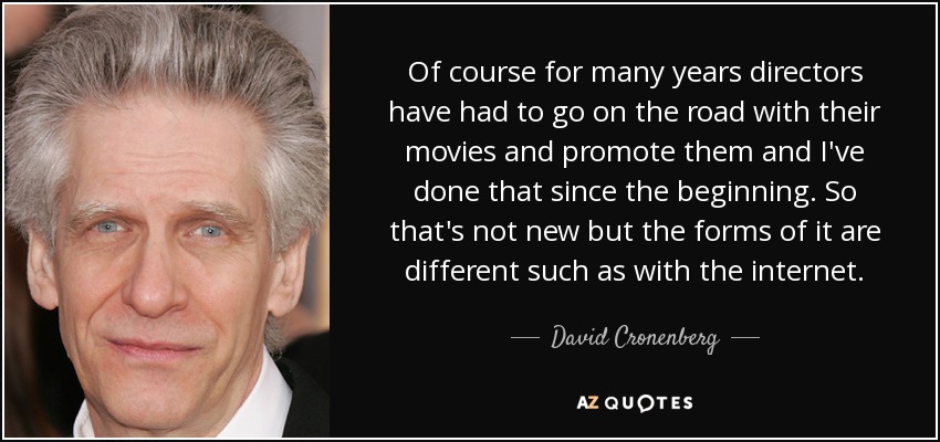 Of course for many years directors have had to go on the road with their movies and promote them and I've done that since the beginning. So that's not new but the forms of it are different such as with the internet. - David Cronenberg