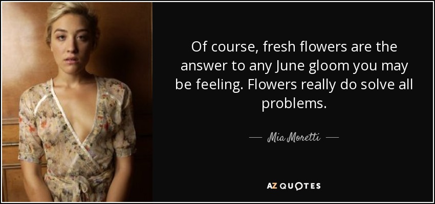 Of course, fresh flowers are the answer to any June gloom you may be feeling. Flowers really do solve all problems. - Mia Moretti