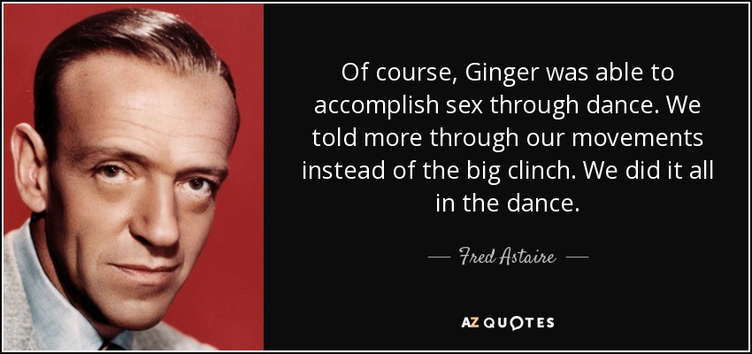 Of course, Ginger was able to accomplish sex through dance. We told more through our movements instead of the big clinch. We did it all in the dance. - Fred Astaire