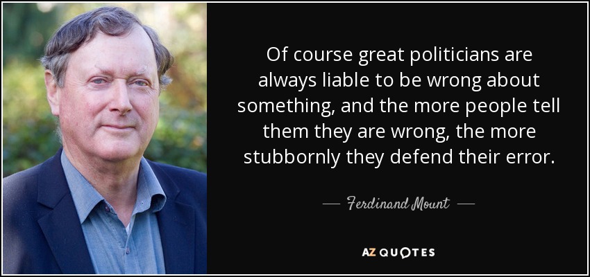 Of course great politicians are always liable to be wrong about something, and the more people tell them they are wrong, the more stubbornly they defend their error. - Ferdinand Mount