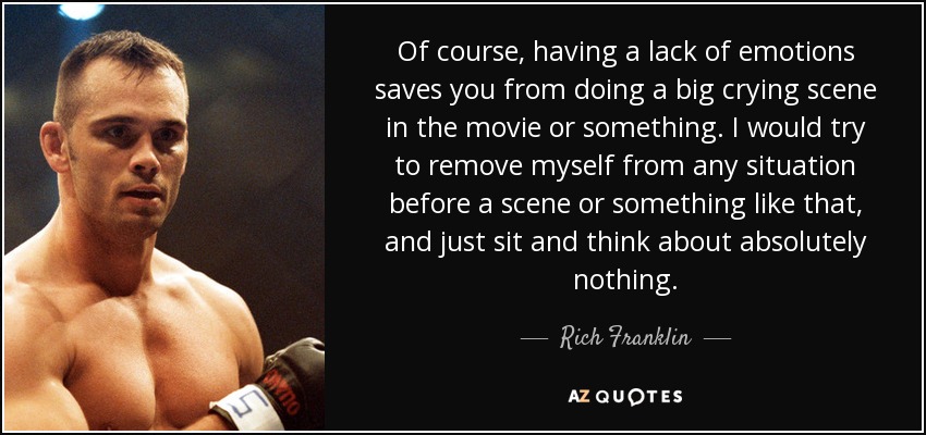 Of course, having a lack of emotions saves you from doing a big crying scene in the movie or something. I would try to remove myself from any situation before a scene or something like that, and just sit and think about absolutely nothing. - Rich Franklin