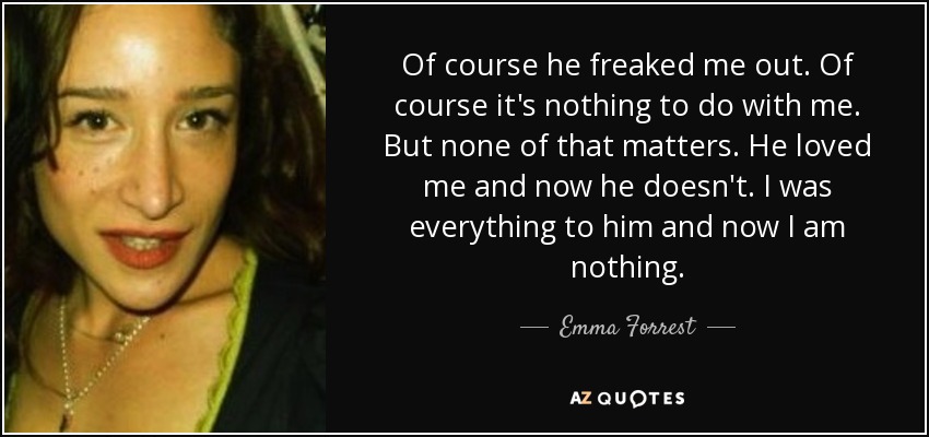 Of course he freaked me out. Of course it's nothing to do with me. But none of that matters. He loved me and now he doesn't. I was everything to him and now I am nothing. - Emma Forrest