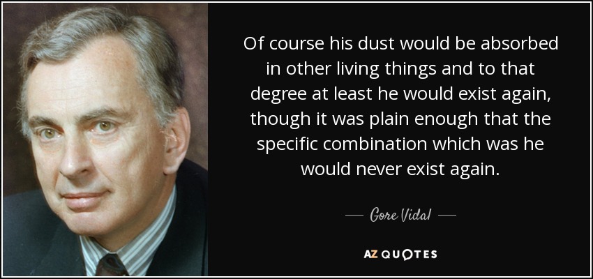 Of course his dust would be absorbed in other living things and to that degree at least he would exist again, though it was plain enough that the specific combination which was he would never exist again. - Gore Vidal