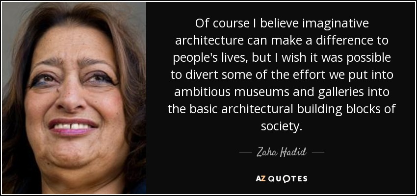 Of course I believe imaginative architecture can make a difference to people's lives, but I wish it was possible to divert some of the effort we put into ambitious museums and galleries into the basic architectural building blocks of society. - Zaha Hadid