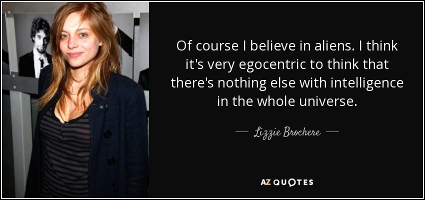 Of course I believe in aliens. I think it's very egocentric to think that there's nothing else with intelligence in the whole universe. - Lizzie Brochere
