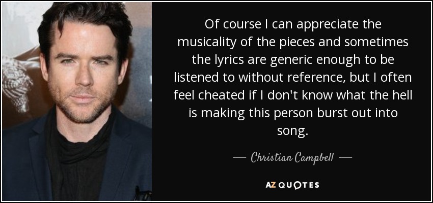Of course I can appreciate the musicality of the pieces and sometimes the lyrics are generic enough to be listened to without reference, but I often feel cheated if I don't know what the hell is making this person burst out into song. - Christian Campbell