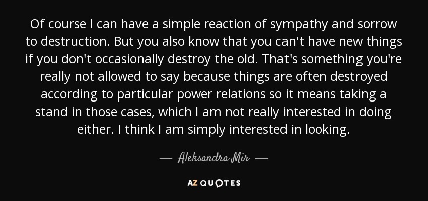 Of course I can have a simple reaction of sympathy and sorrow to destruction. But you also know that you can't have new things if you don't occasionally destroy the old. That's something you're really not allowed to say because things are often destroyed according to particular power relations so it means taking a stand in those cases, which I am not really interested in doing either. I think I am simply interested in looking. - Aleksandra Mir