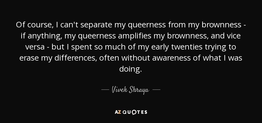 Of course, I can't separate my queerness from my brownness - if anything, my queerness amplifies my brownness, and vice versa - but I spent so much of my early twenties trying to erase my differences, often without awareness of what I was doing. - Vivek Shraya